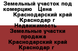 Земельный участок под комерцию › Цена ­ 18 000 000 - Краснодарский край, Краснодар г. Недвижимость » Земельные участки продажа   . Краснодарский край,Краснодар г.